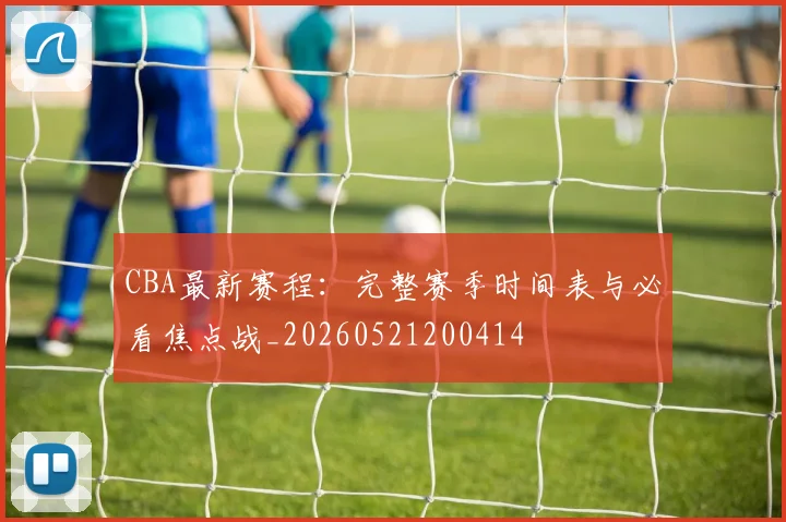 CBA最新赛程:完整赛季时间表与必看焦点战_20260521200414