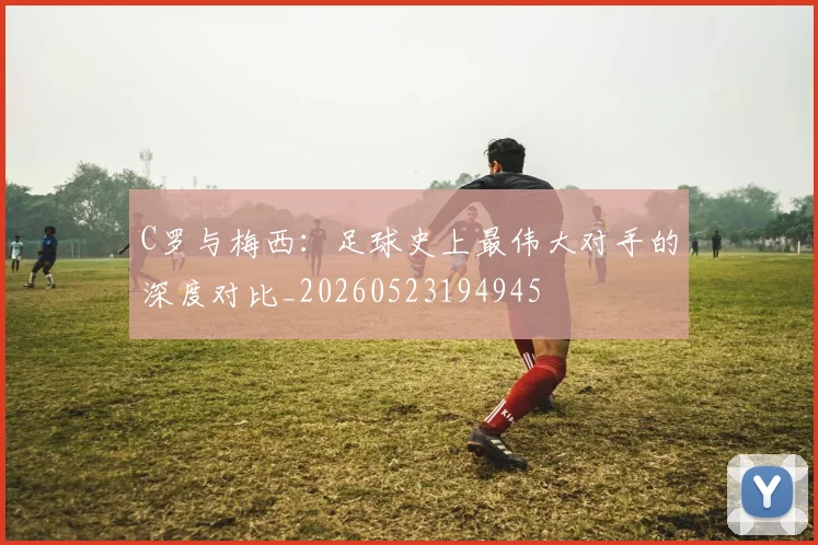 C罗与梅西:足球史上最伟大对手的深度对比_20260523194945
