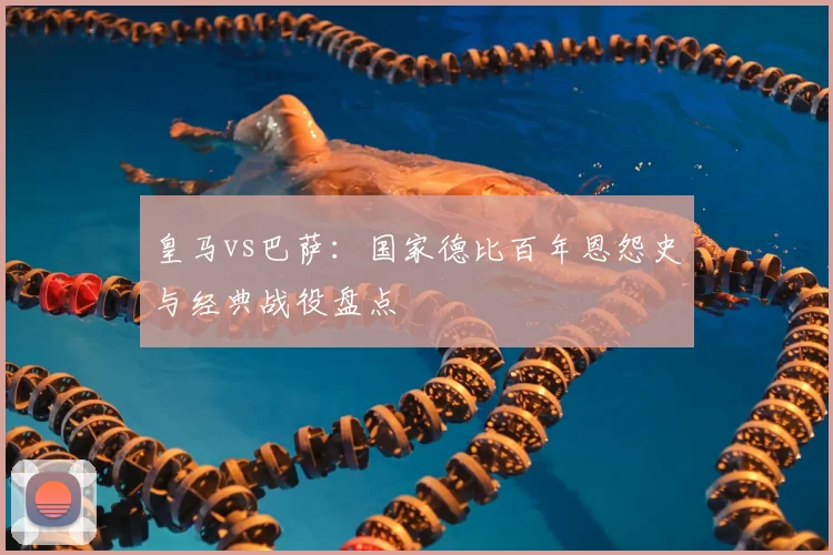 皇马vs巴萨:国家德比百年恩怨史与经典战役盘点