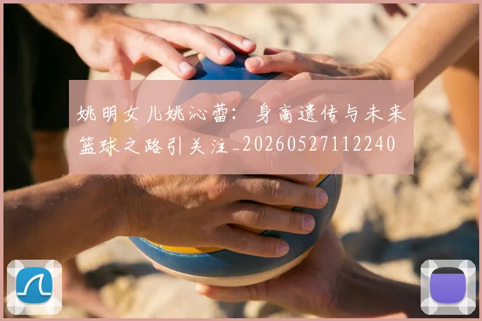 姚明女儿姚沁蕾:身高遗传与未来篮球之路引关注_20260527112240
