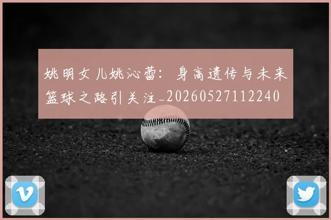 姚明女儿姚沁蕾:身高遗传与未来篮球之路引关注_20260527112240