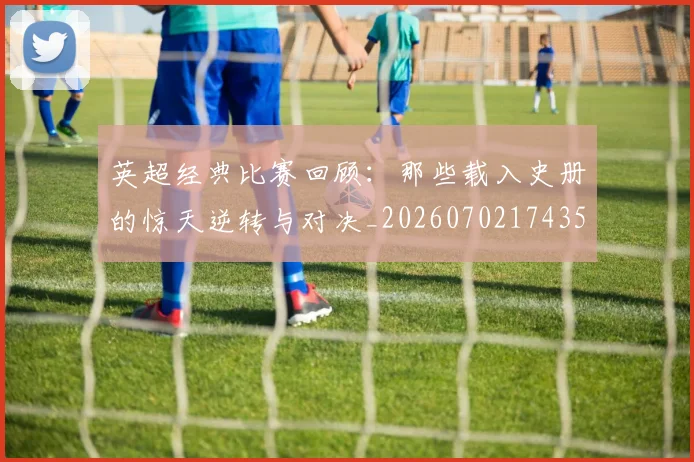 英超经典比赛回顾:那些载入史册的惊天逆转与对决_20260702174357