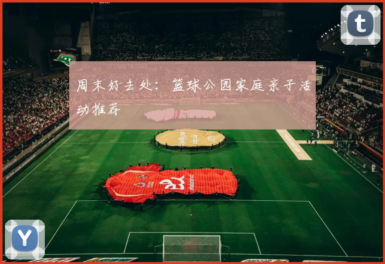 周末好去处:篮球公园家庭亲子活动推荐