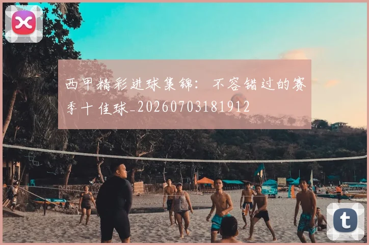西甲精彩进球集锦:不容错过的赛季十佳球_20260703181912