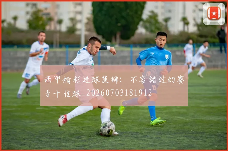 西甲精彩进球集锦：不容错过的赛季十佳球_20260703181912