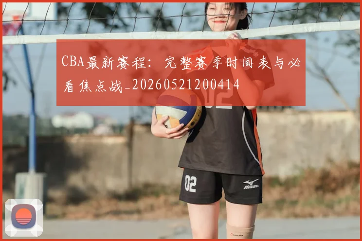CBA最新赛程：完整赛季时间表与必看焦点战_20260521200414