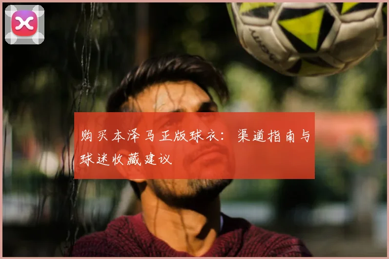 购买本泽马正版球衣:渠道指南与球迷收藏建议