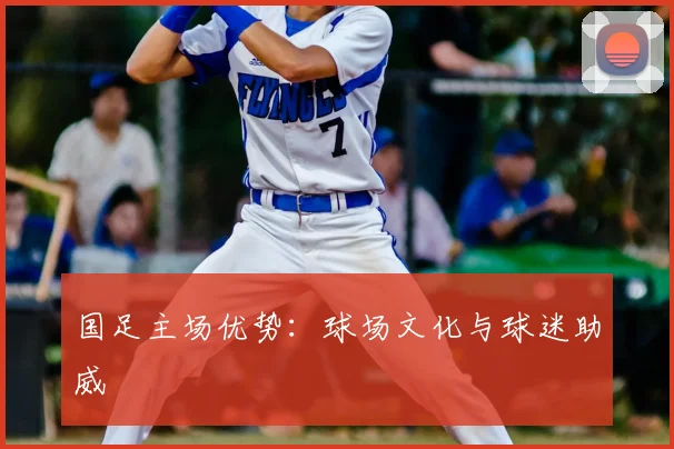 国足主场优势:球场文化与球迷助威